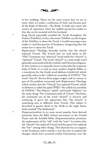 to her wedding. These are the same waters that we are to
enter when we make a confession of faith and become part
of the Body of Messiah - His Bride. A bride also enters the
waters of separation when her niddah period has ended so
that she can be reunited with her husband.
61
King David repeatedly extolled the Torah throughout the
Psalms (Tehillim). In fact, the entire Tehillim 119, the longest
of the Tehillim, is about the Torah. I would encourage every
reader to read this portion of Scripture, recognizing that the
entire text is about the Torah.
62
Replacement Theology basically teaches that the church
replaced Yisrael. The Yisrael that we read about in the
“Old” Testament was “physical” Israel while the “church” is
“spiritual” Yisrael. The word “church” is a man-made word
generallyassociatedwiththeCatholicandChristianreligions.
In that context, it is typically meant to describe the corporate
body of faith. It is used in most modern English Bibles as
a translation for the Greek word ekklesia (ekklesia) which
generally refers to the “called out assembly of YHWH.” The
word “church” derives from pagan origins and its misuse is
part of the problem associated with Replacement Theology
which teaches that the “Church” has replaced Yisrael, which
in Hebrew is called the qahal (lhq): “the called out assembly
of YHWH.” The Hebrew “qahal” and Greek “ekklesia” are
the same thing: The Commonwealth of Yisrael. Therefore,
the continued use of the word “church” is divisive and
confusing. It gives the appearance that “the church” is
something new or different from Yisrael. This subject is
described in greater detail in the Walk in the Light Series
book entitled “The Redeemed.”
63
Dispensationalism in its most recent popular form derived
primarily from the Bible School movement in the United
States and the Scoﬁeld Bible. Dispensationalism promotes
the replacement of the “old” with the “new”. It teaches that
the “church” has replaced Yisrael and that grace has replaced
the “law” among other things. This doctrine has no support
in the Scriptures and is merely a way for men to explain the
changes which have occurred within Christianity over the
286
 