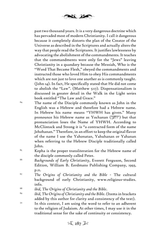 past two thousand years. It is a very dangerous doctrine which
has pervaded most of modern Christianity. I call it dangerous
because it completely distorts the plan of the Creator of the
Universe as described in the Scriptures and actually alters the
way that people read the Scriptures. It justiﬁes lawlessness by
advocating the abolishment of the commandments. It teaches
that the commandments were only for the “Jews” leaving
Christianity in a quandary because the Messiah, Who is the
“Word That Became Flesh,” obeyed the commandments and
instructed those who loved Him to obey His commandments
which are not just to love one another as is commonly taught.
(John 14). In fact, He speciﬁcally stated that He did not come
to abolish the “Law”. (Matthew 5:17). Dispensationalism is
discussed in greater detail in the Walk in the Light series
book entitled “The Law and Grace.”
64
The name of the Disciple commonly known as John in the
English was a Hebrew and therefore had a Hebrew name.
In Hebrew his name means “YHWH has given.” Many
pronounce his Hebrew name as Yochanan (/njwy) but that
pronunciation loses the Name of YHWH. According to
McClintock and Strong it is “a contracted form of the name
Jehohanan.” Therefore, in an effort to keep the original ﬂavor
of the name I use the Yahonatan, Yahuhanan or Yahanan
when referring to the Hebrew Disciple traditionally called
John.
65
Kepha is the proper transliteration for the Hebrew name of
the disciple commonly called Peter.
66
Backgrounds of Early Christianity, Everett Ferguson, Second
Edition, William B. Eerdmans Publishing Company, 1993,
p.11.
67
The Origins of Christianity and the Bible - The cultural
background of early Christianity, www.religious-studies.
info.
68
ibid, The Origins of Christianity and the Bible.
69
ibid, The Origins of Christianity and the Bible. (Items in brackets
added by this author for clarity and consistency of the text).
70
In this context, I am using the word to refer to an adherent
to the religion of Judaism. At other times, I may use it in the
traditional sense for the sake of continuity or consistency.
287
 
