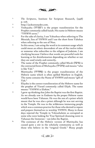 71
The Scriptures, Institute for Scripture Research, (1998)
p. 1216.
72
http://jacksonsnyder.com.
73
Yeshayahu (whyuvy) is the proper transliteration for the
Prophet commonly called Isaiah. His name in Hebrew means
“YHWH saves.”
74
For the sake of clarity, I use Yahushua when referring to The
Messiah, Son of YHWH and I use the short form Yahshua
when referring to the son of Nun.
75
In this sense, I am using the word in its common usage which
could mean an ethnic descendent of one of the twelve tribes
or someone who subscribes to the religion of Judaism. I am
clarifying because I believe that words are powerful tools for
learning or for disinformation depending on whether or not
they are used wisely and correctly.
76
The name of the Prophet commonly called Micah (hkym) is
the contracted form of Michayahu (whykym) and means: “who
is like Yah.”
77
Mattityahu (whyttm) is the proper transliteration of the
Hebrew name which is often spelled Matthew in English.
The name contains the Name of YHWH and means “gift of
Yah.”
78
Eliyahu is the correct transliteration of the Hebrew name for
the prophet of Yisrael commonly called Elijah. The name
means: “YHWH is Elohim.”
79
I grew up thinking that John the Baptist was the ﬁrst Baptist.
As we already saw in Endnote 64 the proper Hebrew name
would have been Yahanan. He was the son of a priest which
meant that he was also a priest although he was not serving
in the Temple. He was in the wilderness immersing people
which was a common practice for those who desired to repent
and prepare themselves to worship YHWH. Many in those
days rejected the Temple in Yahrushalaim as corrupted so
some who were looking for True Spiritual cleansing went to
Yahanan the Immerser – not John the Baptist.
80
The existence of the Hebrew version of Mattityahu has
caused quite a stir in the scholarly community as well as
those who believe in the “original Greek.” Many people
288
 