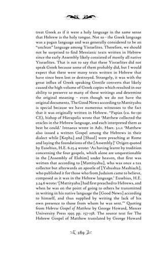 treat Greek as if it were a holy language in the same sense
that Hebrew is the holy tongue. Not so - the Greek language
was a pagan language and was generally considered to be an
“unclean” language among Yisraelites. Therefore, we should
not be surprised to ﬁnd Messianic texts written in Hebrew
since the early Assembly likely consisted of mostly all native
Yisraelites. That is not to say that these Yisraelites did not
speak Greek because some of them probably did, but I would
expect that there were many texts written in Hebrew that
have since been lost or destroyed. Strangely, it was with the
great inﬂux of Greek speaking Gentile converts that likely
caused the high volume of Greek copies which resulted in our
ability to preserve so many of these writings and determine
the original meaning – even though we do not have the
original documents. The Good News according to Mattityahu
is special because we have numerous witnesses to the fact
that it was originally written in Hebrew. “Papias (ca. 60-130
CE), bishop of Hierapolis wrote that ‘Matthew collected the
oracles in the Hebrew language, and each interpreted them as
best he could.’ Irenaeus wrote in Adv. Haer. 3.1.1: ‘Matthew
also issued a written Gospel among the Hebrews in their
dialect while [Kepha] and [Shaul] were preaching at Rome
and laying the foundations of the [Assembly]’ Origen quoted
by Eusebius, H.E. 6.25.4 wrote: ‘As having learnt by tradition
concerning the four gospels, which alone are unquestionable
in the [Assembly of Elohim] under heaven, that ﬁrst was
written that according to [Mattityahu], who was once a tax
collector but afterwards an apostle of [Yahushua Mashiach],
who published it for those who from Judaism came to believe,
composed as it was in the Hebrew language.’ Eusebius, H.E.
3.24.6wrote:‘[Mattityahu]hadﬁrstpreachedtoHebrews,and
when he was on the point of going to others he transmitted
in writing in his native language the [Good News] according
to himself, and thus supplied by writing the lack of his
own presence to those from whom he was sent.’” Quoting
from Hebrew Gospel of Matthew by George Howard, Mercer
University Press 1995 pp. 157-158. The source text for The
Hebrew Gospel of Matthew translated by George Howard
289
 