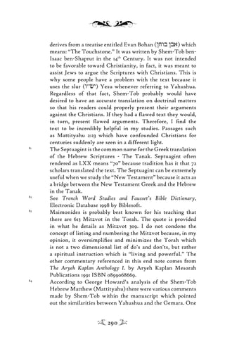 derives from a treatise entitled Evan Bohan (/jwb /ba) which
means: “The Touchstone.” It was written by Shem-Tob ben-
Isaac ben-Shaprut in the 14th
Century. It was not intended
to be favorable toward Christianity, in fact, it was meant to
assist Jews to argue the Scriptures with Christians. This is
why some people have a problem with the text because it
uses the slur (w’’c)y) Yesu whenever referring to Yahushua.
Regardless of that fact, Shem-Tob probably would have
desired to have an accurate translation on doctrinal matters
so that his readers could properly present their arguments
against the Christians. If they had a ﬂawed text they would,
in turn, present ﬂawed arguments. Therefore, I ﬁnd the
text to be incredibly helpful in my studies. Passages such
as Mattityahu 2:23 which have confounded Christians for
centuries suddenly are seen in a different light.
81
The Septuagint is the common name for the Greek translation
of the Hebrew Scriptures - The Tanak. Septuagint often
rendered as LXX means “70” because tradition has it that 72
scholars translated the text. The Septuagint can be extremely
useful when we study the “New Testament” because it acts as
a bridge between the New Testament Greek and the Hebrew
in the Tanak.
82
See Trench Word Studies and Fausset’s Bible Dictionary,
Electronic Database 1998 by Biblesoft.
83
Maimonides is probably best known for his teaching that
there are 613 Mitzvot in the Torah. The quote is provided
in what he details as Mitzvot 309. I do not condone the
concept of listing and numbering the Mitzvot because, in my
opinion, it oversimpliﬁes and minimizes the Torah which
is not a two dimensional list of do’s and don’ts, but rather
a spiritual instruction which is “living and powerful.” The
other commentary referenced in this end note comes from
The Aryeh Kaplan Anthology I. by Aryeh Kaplan Mesorah
Publications 1991 ISBN 0899068669.
84
According to George Howard’s analysis of the Shem-Tob
HebrewMatthew(Mattityahu)therewerevariouscomments
made by Shem-Tob within the manuscript which pointed
out the similarities between Yahushua and the Gemara. One
290
 