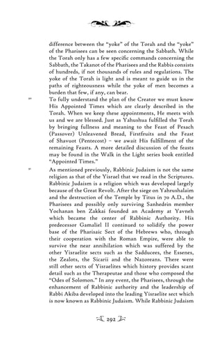 difference between the “yoke” of the Torah and the “yoke”
of the Pharisees can be seen concerning the Sabbath. While
the Torah only has a few speciﬁc commands concerning the
Sabbath, the Takanot of the Pharisees and the Rabbis consists
of hundreds, if not thousands of rules and regulations. The
yoke of the Torah is light and is meant to guide us in the
paths of righteousness while the yoke of men becomes a
burden that few, if any, can bear.
90
To fully understand the plan of the Creator we must know
His Appointed Times which are clearly described in the
Torah. When we keep these appointments, He meets with
us and we are blessed. Just as Yahushua fulﬁlled the Torah
by bringing fullness and meaning to the Feast of Pesach
(Passover) Unleavened Bread, Firstfruits and the Feast
of Shavuot (Pentecost) – we await His fulﬁllment of the
remaining Feasts. A more detailed discussion of the feasts
may be found in the Walk in the Light series book entitled
“Appointed Times.”
91
As mentioned previously, Rabbinic Judaism is not the same
religion as that of the Yisrael that we read in the Scriptures.
Rabbinic Judaism is a religion which was developed largely
because of the Great Revolt. After the siege on Yahrushalaim
and the destruction of the Temple by Titus in 70 A.D., the
Pharisees and possibly only surviving Sanhedrin member
Yochanan ben Zakkai founded an Academy at Yavneh
which became the center of Rabbinic Authority. His
predecessor Gamaliel II continued to solidify the power
base of the Pharisaic Sect of the Hebrews who, through
their cooperation with the Roman Empire, were able to
survive the near annihilation which was suffered by the
other Yisraelite sects such as the Sadducees, the Essenes,
the Zealots, the Sicarii and the Nazoreans. There were
still other sects of Yisraelites which history provides scant
detail such as the Therapeutae and those who composed the
“Odes of Solomon.” In any event, the Pharisees, through the
enhancement of Rabbinic authority and the leadership of
Rabbi Akiba developed into the leading Yisraelite sect which
is now known as Rabbinic Judaism. While Rabbinic Judaism
292
 