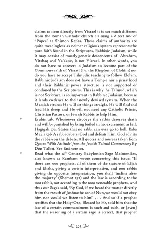 claims to stem directly from Yisrael it is not much different
from the Roman Catholic church claiming a direct line of
“Popes” to Shimon Kepha. These claims of authority are
quite meaningless as neither religious system represents the
pure faith found in the Scriptures. Rabbinic Judaism, while
it may consist of mostly genetic descendents of Abraham,
Yitshaq and Ya’akov, is not Yisrael. In other words, you
do not have to convert to Judaism to become part of the
Commonwealth of Yisrael (i.e. the Kingdom of Elohim) nor
do you have to accept Talmudic teaching to follow Elohim.
Rabbinic Judaism does not have a Temple nor a priesthood
and their Rabbinic power structure is not supported or
condoned by the Scriptures. This is why the Talmud, which
is not Scripture, is so important in Rabbinic Judaism, because
it lends credence to their newly devised system. When the
Messiah returns He will set things straight. He will ﬁnd and
lead His sheep and He will not need any Catholic Priests,
Christian Pastors, or Jewish Rabbis to help Him.
92
Erubin 21b. Whosoever disobeys the rabbis deserves death
and will be punished by being boiled in hot excrement in hell.
Hagigah 27a. States that no rabbi can ever go to hell. Baba
Mezia 59b. A rabbi debates God and defeats Him. God admits
the rabbi won the debate. All quotes and sources taken from
Quotes ‘With Attitude’ from the Jewish Talmud Commentary By
Don Talbot. See Endnote 101.
93
Read what the 12th
Century Babylonian Sage Maimonides,
also known as Rambam, wrote concerning this issue: “If
there are 1000 prophets, all of them of the stature of Elijah
and Elisha, giving a certain interpretation, and 1001 rabbis
giving the opposite interpretation, you shall ‘incline after
the majority’ (Shemot 23:2) and the law is according to the
1001 rabbis, not according to the 1000 venerable prophets. And
thus our Sages said, ‘By God, if we heard the matter directly
from the mouth of Joshua the son of Nun, we would not obey
him nor would we listen to him!’ . . . And so if a prophet
testiﬁes that the Holy-One, Blessed be He, told him that the
law of a certain commandment is such and such, or [even]
that the reasoning of a certain sage is correct, that prophet
293
 