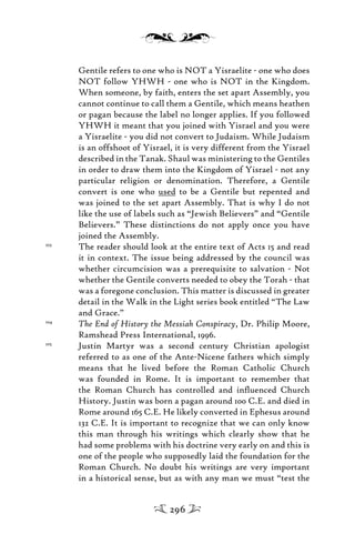Gentile refers to one who is NOT a Yisraelite - one who does
NOT follow YHWH - one who is NOT in the Kingdom.
When someone, by faith, enters the set apart Assembly, you
cannot continue to call them a Gentile, which means heathen
or pagan because the label no longer applies. If you followed
YHWH it meant that you joined with Yisrael and you were
a Yisraelite - you did not convert to Judaism. While Judaism
is an offshoot of Yisrael, it is very different from the Yisrael
described in the Tanak. Shaul was ministering to the Gentiles
in order to draw them into the Kingdom of Yisrael - not any
particular religion or denomination. Therefore, a Gentile
convert is one who used to be a Gentile but repented and
was joined to the set apart Assembly. That is why I do not
like the use of labels such as “Jewish Believers” and “Gentile
Believers.” These distinctions do not apply once you have
joined the Assembly.
103
The reader should look at the entire text of Acts 15 and read
it in context. The issue being addressed by the council was
whether circumcision was a prerequisite to salvation - Not
whether the Gentile converts needed to obey the Torah - that
was a foregone conclusion. This matter is discussed in greater
detail in the Walk in the Light series book entitled “The Law
and Grace.”
104
The End of History the Messiah Conspiracy, Dr. Philip Moore,
Ramshead Press International, 1996.
105
Justin Martyr was a second century Christian apologist
referred to as one of the Ante-Nicene fathers which simply
means that he lived before the Roman Catholic Church
was founded in Rome. It is important to remember that
the Roman Church has controlled and inﬂuenced Church
History. Justin was born a pagan around 100 C.E. and died in
Rome around 165 C.E. He likely converted in Ephesus around
132 C.E. It is important to recognize that we can only know
this man through his writings which clearly show that he
had some problems with his doctrine very early on and this is
one of the people who supposedly laid the foundation for the
Roman Church. No doubt his writings are very important
in a historical sense, but as with any man we must “test the
296
 