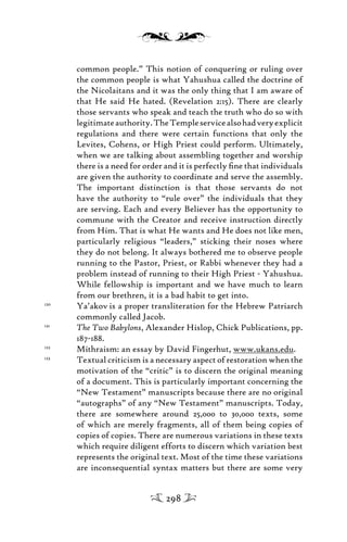 common people.” This notion of conquering or ruling over
the common people is what Yahushua called the doctrine of
the Nicolaitans and it was the only thing that I am aware of
that He said He hated. (Revelation 2:15). There are clearly
those servants who speak and teach the truth who do so with
legitimateauthority.TheTempleservicealsohadveryexplicit
regulations and there were certain functions that only the
Levites, Cohens, or High Priest could perform. Ultimately,
when we are talking about assembling together and worship
there is a need for order and it is perfectly ﬁne that individuals
are given the authority to coordinate and serve the assembly.
The important distinction is that those servants do not
have the authority to “rule over” the individuals that they
are serving. Each and every Believer has the opportunity to
commune with the Creator and receive instruction directly
from Him. That is what He wants and He does not like men,
particularly religious “leaders,” sticking their noses where
they do not belong. It always bothered me to observe people
running to the Pastor, Priest, or Rabbi whenever they had a
problem instead of running to their High Priest - Yahushua.
While fellowship is important and we have much to learn
from our brethren, it is a bad habit to get into.
120
Ya’akov is a proper transliteration for the Hebrew Patriarch
commonly called Jacob.
121
The Two Babylons, Alexander Hislop, Chick Publications, pp.
187-188.
122
Mithraism: an essay by David Fingerhut, www.ukans.edu.
123
Textual criticism is a necessary aspect of restoration when the
motivation of the “critic” is to discern the original meaning
of a document. This is particularly important concerning the
“New Testament” manuscripts because there are no original
“autographs” of any “New Testament” manuscripts. Today,
there are somewhere around 25,000 to 30,000 texts, some
of which are merely fragments, all of them being copies of
copies of copies. There are numerous variations in these texts
which require diligent efforts to discern which variation best
represents the original text. Most of the time these variations
are inconsequential syntax matters but there are some very
298
 