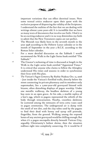 important variations that can effect doctrinal issues. Now
some textual critics endeavor upon their quest with the
exclusive purpose of disproving the validity of the Scriptures.
I understand the realities of the fact that we are dealing with
writings almost 2,000 years old. It is incredible that we have
so many texts of documents that involve our faith. I ﬁnd it to
be an exciting endeavor and it in no way diminishes my faith
to admit that the New Testament copies are not perfect.
124
The Messiah was likely born in the seventh month in the
year 3998 according to the Hebrew Lunar calendar or in the
month of September in the year 3 B.C.E. according to the
Roman Solar calendar.
125
For a more detailed discussion on the Sabbath I would
recommend the Walk in the Light Series book entitled “The
Sabbath.”
126
The Creator’s reckoning of time is discussed at length in the
Walk in the Light series book entitled “Appointed Times.”
It is critical that anyone who claims to follow the Almighty
understand His times and seasons in order to synchronize
their lives with His plan.
127
The Vatican’s Pagan Cemetery By Barbie Nadeau Oct. 13, 2006
- Just inside the Vatican’s fortified walls, directly below the
street connecting its private pharmacy and its members-only
supermarket, lies a 2,000-year-old graveyard littered with
bizarre, often disturbing displays of pagan worship. Under
one metallic walkway, the headless skeleton of a young
boy rests in an open grave. At his side, a marble replica of
a hen’s egg, which to pagans represented the rebirth of the
body through reincarnation. Nearby, countless skeletons
lie scattered among the remnants of terra cotta vases used
in pagan ceremonies. The underground air is damp with
the smell of wet dirt, and the clay tubes used by the pagans
to feed their dead with honey and syrup still protrude,
fingerlike, from the ground. Walking among the exposed
bones of any ancient graveyard would be chilling enough. But
when it’s a pagan necropolis directly beneath Vatican City,
arguably Christianity’s holiest shrine, then the situation
redlines right into completely unnerving. Or it would be if
299
 
