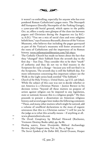 it weren’t so enthralling, especially for anyone who has ever
pondered Roman Catholicism’s pagan roots. The Necropoli
dell’Autoparco (literally Necropolis of the Parking Garage),
a 2,000-year-old burial ground, which opens to the public
Oct. 20, offers a rarely seen glimpse of the close ties between
pagans and Christians during the Augustan era (23 B.C.-
14 A.D.). “You see a mix of social class and even religious
beliefs here,” says Francesco Buranelli, director of the Vatican
Museums, who believes that including the pagan graveyard
as part of the Vatican’s museums will foster awareness of
the roots of Catholicism and the importance of its Roman
history. www.informationliberation.com/?id=16977.
128
The Catholic Church has made no bones about the fact that
they “changed” their Sabbath from the seventh day to the
ﬁrst day – Sun Day. They consider this to be their “mark”
of authority and they do not try to ﬁnd reasons in the
Scriptures for such a change – because you will not ﬁnd it in
the Scriptures. The seventh day is still the Sabbath day. For
more information concerning this important subject see the
Walk in the Light series book entitled “The Sabbath.”
129
Church of the Holy Trinity v. United States, 143 U.S. 226 (1892).
While the subject of this case was not to decide whether or
not America is a Christian Nation – Justice Brewer in his
decision writes: “beyond all these matters no purpose of
action against religion can be imputed to any legislation,
state or national, because this is a religious people.” He then
proceeds to present a dissertation on American religious
history and several pages later makes the following comment:
“These, and many other matters which might be noticed, add
a volume of unofﬁcial declarations to the mass of organic
utterances that this is a Christian nation.” I will let you be
the judge as to what this actually means – if anything at all.
130
www.phoenixfestivals.com
131
The Occult Conspiracy by Michael Howard (Rochester,
Vermont: Destiny Books 1989), pp. 84-86.
132
Healing waters, Estee Dvorjetski, Biblical Archaeology
Review, July/August 2004, Vol. 30, No. 4, Page 21.
133
The Secret Symbols of the Dollar Bill, David Ovason, Harper
300
 