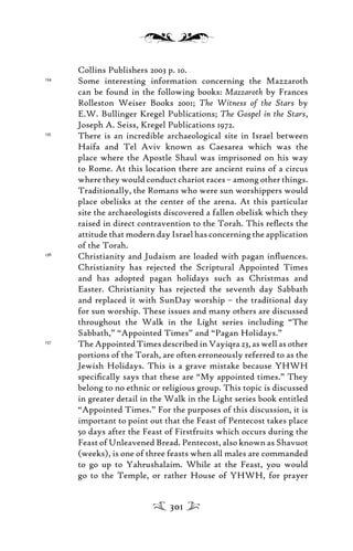 Collins Publishers 2003 p. 10.
134
Some interesting information concerning the Mazzaroth
can be found in the following books: Mazzaroth by Frances
Rolleston Weiser Books 2001; The Witness of the Stars by
E.W. Bullinger Kregel Publications; The Gospel in the Stars,
Joseph A. Seiss, Kregel Publications 1972.
135
There is an incredible archaeological site in Israel between
Haifa and Tel Aviv known as Caesarea which was the
place where the Apostle Shaul was imprisoned on his way
to Rome. At this location there are ancient ruins of a circus
where they would conduct chariot races – among other things.
Traditionally, the Romans who were sun worshippers would
place obelisks at the center of the arena. At this particular
site the archaeologists discovered a fallen obelisk which they
raised in direct contravention to the Torah. This reﬂects the
attitude that modern day Israel has concerning the application
of the Torah.
136
Christianity and Judaism are loaded with pagan inﬂuences.
Christianity has rejected the Scriptural Appointed Times
and has adopted pagan holidays such as Christmas and
Easter. Christianity has rejected the seventh day Sabbath
and replaced it with SunDay worship – the traditional day
for sun worship. These issues and many others are discussed
throughout the Walk in the Light series including “The
Sabbath,” “Appointed Times” and “Pagan Holidays.”
137
The Appointed Times described in Vayiqra 23, as well as other
portions of the Torah, are often erroneously referred to as the
Jewish Holidays. This is a grave mistake because YHWH
speciﬁcally says that these are “My appointed times.” They
belong to no ethnic or religious group. This topic is discussed
in greater detail in the Walk in the Light series book entitled
“Appointed Times.” For the purposes of this discussion, it is
important to point out that the Feast of Pentecost takes place
50 days after the Feast of Firstfruits which occurs during the
Feast of Unleavened Bread. Pentecost, also known as Shavuot
(weeks), is one of three feasts when all males are commanded
to go up to Yahrushalaim. While at the Feast, you would
go to the Temple, or rather House of YHWH, for prayer
301
 