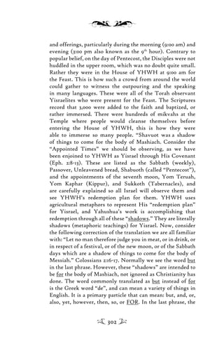 and offerings, particularly during the morning (9:00 am) and
evening (3:00 pm also known as the 9th
hour). Contrary to
popular belief, on the day of Pentecost, the Disciples were not
huddled in the upper room, which was no doubt quite small.
Rather they were in the House of YHWH at 9:00 am for
the Feast. This is how such a crowd from around the world
could gather to witness the outpouring and the speaking
in many languages. These were all of the Torah observant
Yisraelites who were present for the Feast. The Scriptures
record that 3,000 were added to the faith and baptized, or
rather immersed. There were hundreds of mikvahs at the
Temple where people would cleanse themselves before
entering the House of YHWH, this is how they were
able to immerse so many people. “Shavuot was a shadow
of things to come for the body of Mashiach. Consider the
“Appointed Times” we should be observing, as we have
been enjoined to YHWH as Yisrael through His Covenant
(Eph. 2:8-13). These are listed as the Sabbath (weekly),
Passover, Unleavened bread, Shabuoth (called “Pentecost”),
and the appointments of the seventh moon, Yom Teruah,
Yom Kaphar (Kippur), and Sukkoth (Tabernacles), and
are carefully explained so all Israel will observe them and
see YHWH’s redemption plan for them. YHWH uses
agricultural metaphors to represent His “redemption plan”
for Yisrael, and Yahushua’s work is accomplishing that
redemption through all of these “shadows.” They are literally
shadows (metaphoric teachings) for Yisrael. Now, consider
the following correction of the translation we are all familiar
with: “Let no man therefore judge you in meat, or in drink, or
in respect of a festival, or of the new moon, or of the Sabbath
days which are a shadow of things to come for the body of
Messiah.” Colossians 2:16-17. Normally we see the word but
in the last phrase. However, these “shadows” are intended to
be for the body of Mashiach, not ignored as Christianity has
done. The word commonly translated as but instead of for
is the Greek word “de”, and can mean a variety of things in
English. It is a primary particle that can mean: but, and, or,
also, yet, however, then, so, or FOR. In the last phrase, the
302
 