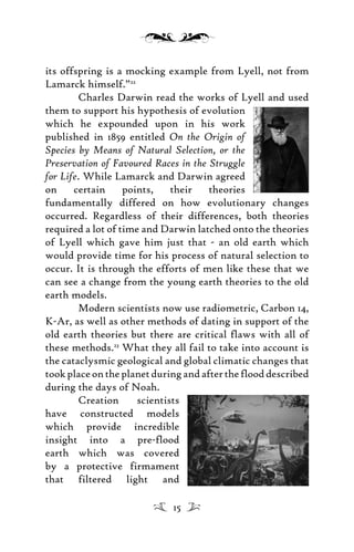 its offspring is a mocking example from Lyell, not from
Lamarck himself.”22
Charles Darwin read the works of Lyell and used
them to support his hypothesis of evolution
which he expounded upon in his work
published in 1859 entitled On the Origin of
Species by Means of Natural Selection, or the
Preservation of Favoured Races in the Struggle
for Life. While Lamarck and Darwin agreed
on certain points, their theories
fundamentally differed on how evolutionary changes
occurred. Regardless of their differences, both theories
required a lot of time and Darwin latched onto the theories
of Lyell which gave him just that - an old earth which
would provide time for his process of natural selection to
occur. It is through the efforts of men like these that we
can see a change from the young earth theories to the old
earth models.
Modern scientists now use radiometric, Carbon 14,
K-Ar, as well as other methods of dating in support of the
old earth theories but there are critical flaws with all of
these methods.23
What they all fail to take into account is
the cataclysmic geological and global climatic changes that
tookplaceontheplanetduringandaftertheflooddescribed
during the days of Noah.
Creation scientists
have constructed models
which provide incredible
insight into a pre-flood
earth which was covered
by a protective firmament
that filtered light and
15
 