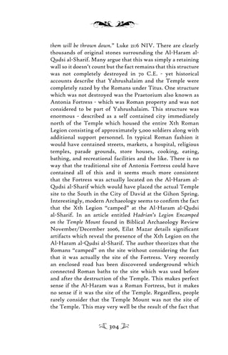 them will be thrown down.” Luke 21:6 NIV. There are clearly
thousands of original stones surrounding the Al-Haram al-
Qudsi al-Sharif. Many argue that this was simply a retaining
wall so it doesn’t count but the fact remains that this structure
was not completely destroyed in 70 C.E. - yet historical
accounts describe that Yahrushalaim and the Temple were
completely razed by the Romans under Titus. One structure
which was not destroyed was the Praetorium also known as
Antonia Fortress - which was Roman property and was not
considered to be part of Yahrushalaim. This structure was
enormous - described as a self contained city immediately
north of the Temple which housed the entire Xth Roman
Legion consisting of approximately 5,000 soldiers along with
additional support personnel. In typical Roman fashion it
would have contained streets, markets, a hospital, religious
temples, parade grounds, store houses, cooking, eating,
bathing, and recreational facilities and the like. There is no
way that the traditional site of Antonia Fortress could have
contained all of this and it seems much more consistent
that the Fortress was actually located on the Al-Haram al-
Qudsi al-Sharif which would have placed the actual Temple
site to the South in the City of David at the Gihon Spring.
Interestingly, modern Archaeology seems to conﬁrm the fact
that the Xth Legion “camped” at the Al-Haram al-Qudsi
al-Sharif. In an article entitled Hadrian’s Legion Encamped
on the Temple Mount found in Biblical Archaeology Review
November/December 2006, Eilat Mazar details signiﬁcant
artifacts which reveal the presence of the Xth Legion on the
Al-Haram al-Qudsi al-Sharif. The author theorizes that the
Romans “camped” on the site without considering the fact
that it was actually the site of the Fortress. Very recently
an enclosed road has been discovered underground which
connected Roman baths to the site which was used before
and after the destruction of the Temple. This makes perfect
sense if the Al-Haram was a Roman Fortress, but it makes
no sense if it was the site of the Temple. Regardless, people
rarely consider that the Temple Mount was not the site of
the Temple. This may very well be the result of the fact that
304
 