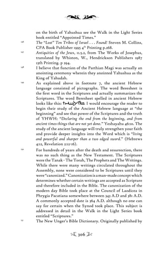 on the birth of Yahushua see the Walk in the Light Series
book entitled “Appointed Times.”
146
The “Lost” Ten Tribes of Israel . . . Found! Steven M. Collins,
CPA Book Publisher 1995 4th
Printing p.268.
147
Antiquities of the Jews, 11.5.2, from The Works of Josephus,
translated by Whiston, W., Hendrickson Publishers 1987
13th Printing. p 294.
148
I believe that function of the Parthian Magi was actually an
anointing ceremony wherein they anointed Yahushua as the
King of Yahudah.
149
As explained above in footnote 7, the ancient Hebrew
language consisted of pictographs. The word Beresheet is
the ﬁrst word in the Scriptures and actually summarizes the
Scriptures. The word Beresheet spelled in ancient Hebrew
looks like this: tisarb. I would encourage the reader to
begin their study of the Ancient Hebrew language at “the
beginning” and see that power of the Scriptures and the truth
of YHWH: “Declaring the end from the beginning, and from
ancient times things that are not yet done.” Yeshayahu 46:10. The
study of the ancient language will truly strengthen your faith
and provide deeper insights into the Word which is “living
and powerful and sharper than a two edged sword.” (Hebrews
4:12, Revelation 2:12-16).
150
For hundreds of years after the death and resurrection, there
was no such thing as the New Testament. The Scriptures
were the Tanak - The Torah, The Prophets and The Writings.
While there were many writings circulated throughout the
Assembly, none were considered to be Scriptures until they
were“canonized.”Canonizationisaman-madeconceptwhich
determines whether certain writings are accepted as Scripture
and therefore included in the Bible. The canonization of the
modern day Bible took place at the Council of Laodicea in
Phrygia Pacatiana somewhere between 343 A.D and 381 A.D.
A commonly accepted date is 364 A.D. although no one can
say for certain when the Synod took place. This subject is
addressed in detail in the Walk in the Light Series book
entitled “Scriptures.”
151
The New Unger’s Bible Dictionary. Originally published by
306
 