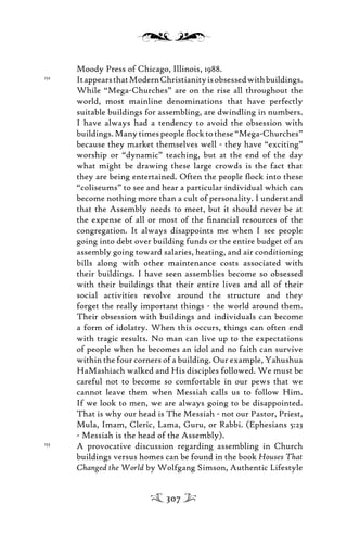 Moody Press of Chicago, Illinois, 1988.
152
ItappearsthatModernChristianityisobsessedwithbuildings.
While “Mega-Churches” are on the rise all throughout the
world, most mainline denominations that have perfectly
suitable buildings for assembling, are dwindling in numbers.
I have always had a tendency to avoid the obsession with
buildings.Manytimespeopleﬂocktothese“Mega-Churches”
because they market themselves well - they have “exciting”
worship or “dynamic” teaching, but at the end of the day
what might be drawing these large crowds is the fact that
they are being entertained. Often the people ﬂock into these
“coliseums” to see and hear a particular individual which can
become nothing more than a cult of personality. I understand
that the Assembly needs to meet, but it should never be at
the expense of all or most of the ﬁnancial resources of the
congregation. It always disappoints me when I see people
going into debt over building funds or the entire budget of an
assembly going toward salaries, heating, and air conditioning
bills along with other maintenance costs associated with
their buildings. I have seen assemblies become so obsessed
with their buildings that their entire lives and all of their
social activities revolve around the structure and they
forget the really important things - the world around them.
Their obsession with buildings and individuals can become
a form of idolatry. When this occurs, things can often end
with tragic results. No man can live up to the expectations
of people when he becomes an idol and no faith can survive
within the four corners of a building. Our example, Yahushua
HaMashiach walked and His disciples followed. We must be
careful not to become so comfortable in our pews that we
cannot leave them when Messiah calls us to follow Him.
If we look to men, we are always going to be disappointed.
That is why our head is The Messiah - not our Pastor, Priest,
Mula, Imam, Cleric, Lama, Guru, or Rabbi. (Ephesians 5:23
- Messiah is the head of the Assembly).
153
A provocative discussion regarding assembling in Church
buildings versus homes can be found in the book Houses That
Changed the World by Wolfgang Simson, Authentic Lifestyle
307
 