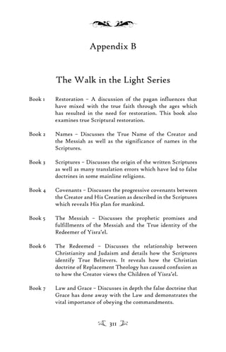 Appendix B
The Walk in the Light Series
Book 1 Restoration – A discussion of the pagan influences that
have mixed with the true faith through the ages which
has resulted in the need for restoration. This book also
examines true Scriptural restoration.
Book 2 Names – Discusses the True Name of the Creator and
the Messiah as well as the significance of names in the
Scriptures.
Book 3 Scriptures – Discusses the origin of the written Scriptures
as well as many translation errors which have led to false
doctrines in some mainline religions.
Book 4 Covenants – Discusses the progressive covenants between
the Creator and His Creation as described in the Scriptures
which reveals His plan for mankind.
Book 5 The Messiah – Discusses the prophetic promises and
fulfillments of the Messiah and the True identity of the
Redeemer of Yisra’el.
Book 6 The Redeemed – Discusses the relationship between
Christianity and Judaism and details how the Scriptures
identify True Believers. It reveals how the Christian
doctrine of Replacement Theology has caused confusion as
to how the Creator views the Children of Yisra’el.
Book 7 Law and Grace – Discusses in depth the false doctrine that
Grace has done away with the Law and demonstrates the
vital importance of obeying the commandments.
311
 
