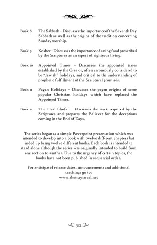 Book 8 TheSabbath–DiscussestheimportanceoftheSeventhDay
Sabbath as well as the origins of the tradition concerning
Sunday worship.
Book 9 Kosher–Discussestheimportanceofeatingfoodprescribed
by the Scriptures as an aspect of righteous living.
Book 10 Appointed Times – Discusses the appointed times
established by the Creator, often erroneously considered to
be “Jewish” holidays, and critical to the understanding of
prophetic fulfillment of the Scriptural promises.
Book 11 Pagan Holidays – Discusses the pagan origins of some
popular Christian holidays which have replaced the
Appointed Times.
Book 12 The Final Shofar – Discusses the walk required by the
Scriptures and prepares the Believer for the deceptions
coming in the End of Days.
The series began as a simple Powerpoint presentation which was
intended to develop into a book with twelve different chapters but
ended up being twelve different books. Each book is intended to
stand alone although the series was originally intended to build from
one section to another. Due to the urgency of certain topics, the
books have not been published in sequential order.
For anticipated release dates, announcements and additional
teachings go to:
www.shemayisrael.net
312
 