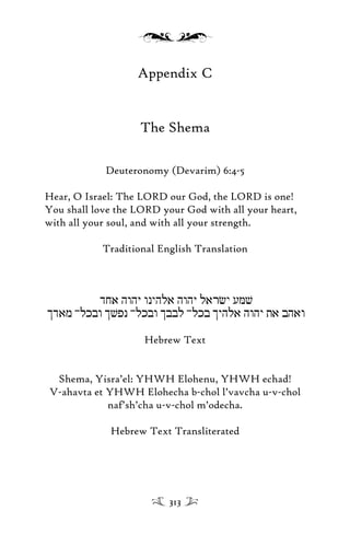 Appendix C
The Shema
Deuteronomy (Devarim) 6:4-5
Hear, O Israel: The LORD our God, the LORD is one!
You shall love the LORD your God with all your heart,
with all your soul, and with all your strength.
Traditional English Translation
djA hwhY wnyhla hwhY larcy uMv
idam -lkbw ivpn -lkbw ibbl -lkb iyhla hwhy ta bhaw
Hebrew Text
Shema, Yisra’el: YHWH Elohenu, YHWH echad!
V-ahavta et YHWH Elohecha b-chol l’vavcha u-v-chol
naf’sh’cha u-v-chol m’odecha.
Hebrew Text Transliterated
313
 
