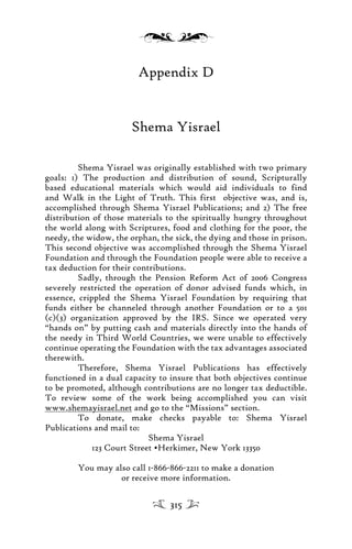 Appendix D
Shema Yisrael
Shema Yisrael was originally established with two primary
goals: 1) The production and distribution of sound, Scripturally
based educational materials which would aid individuals to find
and Walk in the Light of Truth. This first objective was, and is,
accomplished through Shema Yisrael Publications; and 2) The free
distribution of those materials to the spiritually hungry throughout
the world along with Scriptures, food and clothing for the poor, the
needy, the widow, the orphan, the sick, the dying and those in prison.
This second objective was accomplished through the Shema Yisrael
Foundation and through the Foundation people were able to receive a
tax deduction for their contributions.
Sadly, through the Pension Reform Act of 2006 Congress
severely restricted the operation of donor advised funds which, in
essence, crippled the Shema Yisrael Foundation by requiring that
funds either be channeled through another Foundation or to a 501
(c)(3) organization approved by the IRS. Since we operated very
“hands on” by putting cash and materials directly into the hands of
the needy in Third World Countries, we were unable to effectively
continue operating the Foundation with the tax advantages associated
therewith.
Therefore, Shema Yisrael Publications has effectively
functioned in a dual capacity to insure that both objectives continue
to be promoted, although contributions are no longer tax deductible.
To review some of the work being accomplished you can visit
www.shemayisrael.net and go to the “Missions” section.
To donate, make checks payable to: Shema Yisrael
Publications and mail to:
Shema Yisrael
123 Court Street •Herkimer, New York 13350
You may also call 1-866-866-2211 to make a donation
or receive more information.
315
 