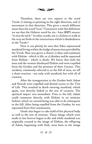 Therefore, there are two aspects to the word
Torah: 1) aiming or pointing in the right direction, and 2)
movement in that direction. This gives a much different
sense than the word “Law.” Consistent with this deﬁnition
we see that the Hebrew word for sin - hata (afj) means:
“to miss the mark.” In other words, sin is a failure to walk in
the way set forth in the instructions which is disobedience
to the Torah.24
Now it can plainly be seen that Eden represented
mankind living within the hedge of protection provided by
the Torah. Man was given a choice: 1) obey and commune
with Elohim - which is life, or 2) disobey and be separated
from Elohim - which is death. We know that both the
man and the woman disobeyed Elohim and were expelled
from the Garden and the presence of their Creator. This
incident, commonly referred to as the fall of man, set off
a chain reaction - not only with mankind, but with all of
creation.
After the transgression in the Garden both Adam
and Hawah were expelled and denied access to the Tree
of Life. This resulted in death entering mankind, which
again, was directly linked to the rest of creation. The
spiritual impact was immediate. Prior to the fall, Adam
could commune directly with Elohim in an intimate
fashion which no created being was able to do subsequent
to the fall. After being expelled from the Garden, he was
separated from that communion.
Death also began to take hold of his physical body
as well as the rest of creation. Those things which were
made to last forever began to die and while mankind was
originally created in the image of Elohim, the offspring
of Adam, beginning with Seth, were born in the image
18
 