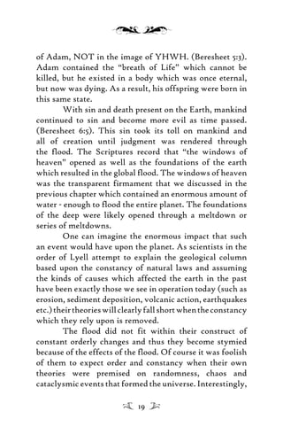 of Adam, NOT in the image of YHWH. (Beresheet 5:3).
Adam contained the “breath of Life” which cannot be
killed, but he existed in a body which was once eternal,
but now was dying. As a result, his offspring were born in
this same state.
With sin and death present on the Earth, mankind
continued to sin and become more evil as time passed.
(Beresheet 6:5). This sin took its toll on mankind and
all of creation until judgment was rendered through
the flood. The Scriptures record that “the windows of
heaven” opened as well as the foundations of the earth
which resulted in the global flood. The windows of heaven
was the transparent firmament that we discussed in the
previous chapter which contained an enormous amount of
water - enough to flood the entire planet. The foundations
of the deep were likely opened through a meltdown or
series of meltdowns.
One can imagine the enormous impact that such
an event would have upon the planet. As scientists in the
order of Lyell attempt to explain the geological column
based upon the constancy of natural laws and assuming
the kinds of causes which affected the earth in the past
have been exactly those we see in operation today (such as
erosion, sediment deposition, volcanic action, earthquakes
etc.)theirtheorieswillclearlyfallshortwhentheconstancy
which they rely upon is removed.
The flood did not fit within their construct of
constant orderly changes and thus they become stymied
because of the effects of the flood. Of course it was foolish
of them to expect order and constancy when their own
theories were premised on randomness, chaos and
cataclysmic events that formed the universe. Interestingly,
19
 