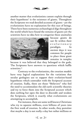 another matter that evolutionists cannot explain through
their hypotheses’ is the existence of giants. Throughout
the Scriptures we read detailed accounts of giants - yet the
evolutionists have no explanation for this race of beings.
There have been numerous archaeological digs throughout
the world which have found the remains of giants yet the
scientists have no idea how to categorize these anomalies
because giants do
not fit within their
e v o l u t i o n a r y
paradigm. In
ancient days it was
common for people
to place these giant
remains in temples
because it was believed that they belonged to the gods.
The Scriptures have answers to questions which baffle
scientists.25
Contrary to the evolutionists, the creation models
have very logical explanations for the variations that
secular geologists use to support their evolution-based
hypotheses which contradict with the Scriptural account
of creation. Sadly, there are those “Believers” who feel
the need to accommodate the old earth scientific theories
and try to force them into the Scriptural account which
does nothing but open the door to discredit and weaken
the Scriptures, which is exactly what evolutionists are
attempting to accomplish.
For instance, there are some well known Christians
who try to squeeze millions, even billions of years into
the first week of creation. In other words, they postulate
that maybe a day is not really a day but rather millions or
20
 
