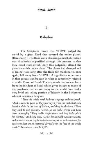 3
Babylon
The Scriptures record that YHWH judged the
world by a great flood that covered the entire planet.
(Beresheet 7). The flood was a cleansing, and all of creation
was ritualistically purified through this process so that
they could start afresh; only this judgment altered the
paradise which once existed. The planet had changed and
it did not take long after the flood for mankind to, once
again, fall away from YHWH. A significant occurrence
in that process can be seen in what is commonly referred
to as the Tower of Babel. There is much that we can learn
from the incident at Babel which gives insight to many of
the problems that we see today in the world. We read a
very brief but telling portion of history in the Scriptures
when it describes Babylon.
“1
Now the whole earth had one language and one speech.
2
And it came to pass, as they journeyed from the east, that they
found a plain in the land of Shinar, and they dwelt there. 3
Then
they said to one another, ‘Come, let us make bricks and bake
them thoroughly.’ They had brick for stone, and they had asphalt
for mortar. 4
And they said, ‘Come, let us build ourselves a city,
and a tower whose top is in the heavens; let us make a name for
ourselves, lest we be scattered abroad over the face of the whole
earth.” Beresheet 11:1-4 NKJV.
22
 