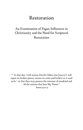 Restoration
An Examination of Pagan Influences in
Christianity and the Need for Scriptural
Restoration
“11
In that day I will restore David’s fallen tent [succa] I will
repair its broken places, restore its ruins and build it as it used
to be 12
so that they may possess the remnant of mankind and
all the nations that bear My Name.”
Amos 9:11-12
 