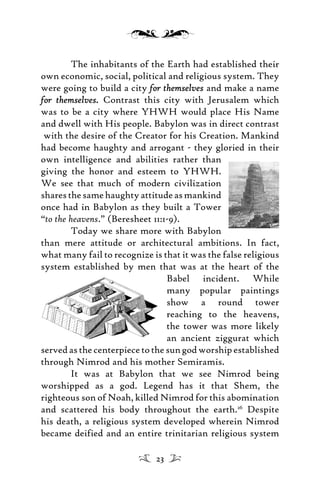 The inhabitants of the Earth had established their
own economic, social, political and religious system. They
were going to build a city for themselvesfor themselves and make a name
for themselves.for themselves. Contrast this city with Jerusalem which
was to be a city where YHWH would place His Name
and dwell with His people. Babylon was in direct contrast
with the desire of the Creator for his Creation. Mankind
had become haughty and arrogant - they gloried in their
own intelligence and abilities rather than
giving the honor and esteem to YHWH.
We see that much of modern civilization
sharesthesamehaughtyattitudeasmankind
once had in Babylon as they built a Tower
“to the heavens.” (Beresheet 11:1-9).
Today we share more with Babylon
than mere attitude or architectural ambitions. In fact,
what many fail to recognize is that it was the false religious
system established by men that was at the heart of the
Babel incident. While
many popular paintings
show a round tower
reaching to the heavens,
the tower was more likely
an ancient ziggurat which
servedasthecenterpiecetothesungodworshipestablished
through Nimrod and his mother Semiramis.
It was at Babylon that we see Nimrod being
worshipped as a god. Legend has it that Shem, the
righteous son of Noah, killed Nimrod for this abomination
and scattered his body throughout the earth.26
Despite
his death, a religious system developed wherein Nimrod
became deified and an entire trinitarian religious system
23
 