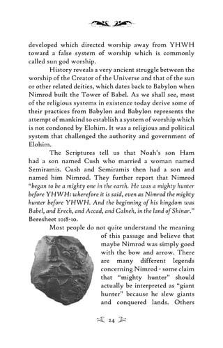 developed which directed worship away from YHWH
toward a false system of worship which is commonly
called sun god worship.
History reveals a very ancient struggle between the
worship of the Creator of the Universe and that of the sun
or other related deities, which dates back to Babylon when
Nimrod built the Tower of Babel. As we shall see, most
of the religious systems in existence today derive some of
their practices from Babylon and Babylon represents the
attempt of mankind to establish a system of worship which
is not condoned by Elohim. It was a religious and political
system that challenged the authority and government of
Elohim.
The Scriptures tell us that Noah’s son Ham
had a son named Cush who married a woman named
Semiramis. Cush and Semiramis then had a son and
named him Nimrod. They further report that Nimrod
“began to be a mighty one in the earth. He was a mighty hunter
before YHWH: wherefore it is said, even as Nimrod the mighty
hunter before YHWH. And the beginning of his kingdom was
Babel, and Erech, and Accad, and Calneh, in the land of Shinar.”
Beresheet 10:8-10.
Most people do not quite understand the meaning
of this passage and believe that
maybe Nimrod was simply good
with the bow and arrow. There
are many different legends
concerning Nimrod - some claim
that “mighty hunter” should
actually be interpreted as “giant
hunter” because he slew giants
and conquered lands. Others
24
 