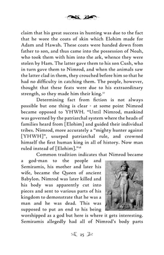 claim that his great success in hunting was due to the fact
that he wore the coats of skin which Elohim made for
Adam and Hawah. These coats were handed down from
father to son, and thus came into the possession of Noah,
who took them with him into the ark, whence they were
stolen by Ham. The latter gave them to his son Cush, who
in turn gave them to Nimrod, and when the animals saw
the latter clad in them, they crouched before him so that he
had no difﬁculty in catching them. The people, however,
thought that these feats were due to his extraordinary
strength, so they made him their king.27
Determining fact from ﬁction is not always
possible but one thing is clear - at some point Nimrod
became opposed to YHWH. “Until Nimrod, mankind
was governed by the patriarchal system where the heads of
families heard from [Elohim] and guided their individual
tribes. Nimrod, more accurately a “mighty hunter against
[YHWH]”, usurped patriarchal rule, and crowned
himself the ﬁrst human king in all of history. Now man
ruled instead of [Elohim].”28
Common tradition indicates that Nimrod became
a god-man to the people and
Semiramis, his mother and later his
wife, became the Queen of ancient
Babylon. Nimrod was later killed and
his body was apparently cut into
pieces and sent to various parts of his
kingdom to demonstrate that he was a
man and he was dead. This was
supposed to put an end to his being
worshipped as a god but here is where it gets interesting.
Semiramis allegedly had all of Nimrod’s body parts
25
 