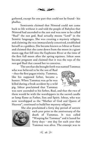gathered, except for one part that could not be found - his
phallus.
Semiramis claimed that Nimrod could not come
back to life without it and told the people of Babylon that
Nimrod had ascended to the sun and was now to be called
“Baal” the sun god. Baal actually means “Lord” in the
Semitic languages. She was creating a mystery religion,
and claiming she was immaculately conceived, established
herself as a goddess. She became known as Ishtar or Easter
and claimed that she came down from the moon in a giant
moon egg that fell into the Euphrates River at the time of
the ﬁrst full moon after the spring equinox. Ishtar soon
became pregnant and claimed that it was the rays of the
sun-god Baal that caused her to conceive.
ThesonthatshebroughtforthwasnamedTammuz
who was believed to be the son of Baal
– thus the ﬁrst pagan trinity. Tammuz,
like his supposed father, became a
hunter. When Tammuz was 40 he was
killed during a freak accident by a wild
pig. Ishtar proclaimed that Tammuz
was now ascended to his father, Baal, and that the two of
them would be with the worshippers in the sacred candle
or lamp ﬂame as Father, Son and Spirit. Ishtar, who was
now worshipped as the “Mother of God and Queen of
Heaven”, continued to build her mystery religion.
She also proclaimed a forty day period of sorrow
each year prior to the anniversary of the
death of Tammuz. It was called
“Weeping for Tammuz” and it lasted for
forty days - one day for each year that
Tammuz was alive. The concept was to
26
 