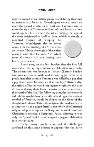 deprive oneself of an earthly pleasure and during this time
no meat was to be eaten. Worshippers were to meditate
upon the sacred mysteries of Baal and Tammuz and to
make the sign of Tammuz in front of their hearts as they
worshipped. This is where the act of making the sign of
the cross originated as well as Lent, which is simply a
modiﬁed version of weeping for
Tammuz. Worshippers also ate sacred
cakes with the marking of a “+” or cross
on the top. This is the origin of the wafers
marked with the Tammuz “+” which
some Catholics still use during their
Eucharist services.
Every year, on the ﬁrst Sunday after the ﬁrst full
moon after the spring equinox, a celebration was made.
The celebration was known as Ishtar’s (Easter) Sunday
and was celebrated with rabbits and eggs. Ishtar also
proclaimed that because Tammuz was killed by a pig, that
a pig (ham) must be eaten on that Sunday.29
Historically,
the priests of Easter would impregnate virgins on the altar
of Easter during their Easter sunrise service to celebrate
the rebirth of the sun. The following year, the three-month
old infants would then be sacriﬁced and eggs, the ancient
symbol of fertility, would be dipped in the blood of the
slaughtered infants. This is the origin of the modern Easter
celebration - it is a pagan fertility rite which the Christian
religion adopted to replace the Scriptural Feast of Passover.
Christianity rejected a Scriptural Feast, claiming it was
only for “Jews” and instead adopted a pagan celebration
into their religion.
Sadly, many people who read the Bible get
confused on this issue because it appears that the Early
27
 