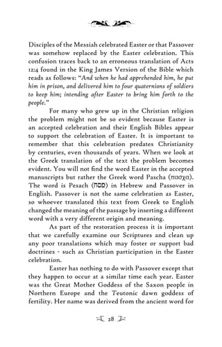 Disciples of the Messiah celebrated Easter or that Passover
was somehow replaced by the Easter celebration. This
confusion traces back to an erroneous translation of Acts
12:4 found in the King James Version of the Bible which
reads as follows: “And when he had apprehended him, he put
him in prison, and delivered him to four quaternions of soldiers
to keep him; intending after Easter to bring him forth to the
people.”
For many who grew up in the Christian religion
the problem might not be so evident because Easter is
an accepted celebration and their English Bibles appear
to support the celebration of Easter. It is important to
remember that this celebration predates Christianity
by centuries, even thousands of years. When we look at
the Greek translation of the text the problem becomes
evident. You will not ﬁnd the word Easter in the accepted
manuscripts but rather the Greek word Pascha (pasxa).
The word is Pesach (jsp) in Hebrew and Passover in
English. Passover is not the same celebration as Easter,
so whoever translated this text from Greek to English
changed the meaning of the passage by inserting a different
word with a very different origin and meaning.
As part of the restoration process it is important
that we carefully examine our Scriptures and clean up
any poor translations which may foster or support bad
doctrines - such as Christian participation in the Easter
celebration.
Easter has nothing to do with Passover except that
they happen to occur at a similar time each year. Easter
was the Great Mother Goddess of the Saxon people in
Northern Europe and the Teutonic dawn goddess of
fertility. Her name was derived from the ancient word for
28
 