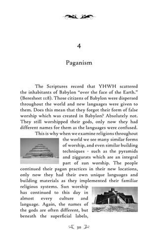 4
Paganism
The Scriptures record that YHWH scattered
the inhabitants of Babylon “over the face of the Earth.”
(Beresheet 11:8). Those citizens of Babylon were dispersed
throughout the world and new languages were given to
them. Does this mean that they forgot their form of false
worship which was created in Babylon? Absolutely not.
They still worshipped their gods, only now they had
different names for them as the languages were confused.
This is why when we examine religions throughout
the world we see many similar forms
of worship, and even similar building
techniques - such as the pyramids
and ziggurats which are an integral
part of sun worship. The people
continued their pagan practices in their new locations,
only now they had their own unique languages and
building materials as they implemented their familiar
religious systems. Sun worship
has continued to this day in
almost every culture and
language. Again, the names of
the gods are often different, but
beneath the superﬁcial labels,
30
 