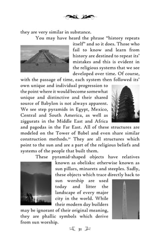 they are very similar in substance.
You may have heard the phrase “history repeats
itself” and so it does. Those who
fail to know and learn from
history are destined to repeat its’
mistakes and this is evident in
the religious systems that we see
developed over time. Of course,
with the passage of time, each system then followed its’
own unique and individual progression to
the point where it would become somewhat
unique and distinctive and their shared
source of Babylon is not always apparent.
We see step pyramids in Egypt, Mexico,
Central and South America, as well as
ziggurats in the Middle East and Africa
and pagodas in the Far East. All of these structures are
modeled on the Tower of Babel and even share similar
construction methods.30
They are all structures which
point to the sun and are a part of the religious beliefs and
systems of the people that built them.
These pyramid-shaped objects have relatives
known as obelisks: otherwise known as
sun pillars, minarets and steeples. Sadly,
these objects which trace directly back to
sun worship are used
today and litter the
landscape of every major
city in the world. While
their modern day builders
may be ignorant of their original meaning,
they are phallic symbols which derive
from sun worship.
31
 