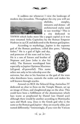 It saddens me whenever I view the landscape of
modern day Jerusalem. Throughout the city you will see
obelisks, steeples,
minarets and domes - all
architectural styles used
in sun worship.31
This is
a city dedicated to
YHWH which looks more like a pagan capital as it was
once renamed Aelia Capitolina by the Roman Emperor
Hadrian in 135 CE and dedicated to the Roman god Jupiter.
According to mythology, Jupiter is the supreme
god of the Roman pantheon, called dies pater, “shining
father.” He is a god of light and sky,
and protector of the state and its laws.
He is a son of Saturn and brother of
Neptune and Juno (who is also his
wife). The Romans worshipped him
especially as Jupiter Optimus Maximus
(all-good, all-powerful). This name
refers not only to his rulership over the
universe, but also to his function as the god of the state
who distributes laws, controls the realm and makes his
will known through oracles.
Around 170 BCE the Seleucid King Antiochus IV
dedicated an altar to Zeus on the Temple Mount, set up
an image of Zeus, and slaughtered pigs on the altar. This
could have been a fulﬁllment of the abomination which
lays waste as prophesied by Daniel (see Daniel 9:27)
although there would be another according to Mattityahu
24:15 and Mark 13:14. Zeus is the Greek god who is the
same as the Roman god Jupiter - they are exactly alike, just
named differently.32
Interestingly, if you visit the Vatican
32
 