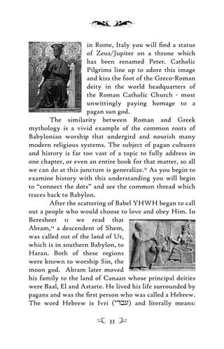 in Rome, Italy you will ﬁnd a statue
of Zeus/Jupiter on a throne which
has been renamed Peter. Catholic
Pilgrims line up to adore this image
and kiss the foot of the Greco-Roman
deity in the world headquarters of
the Roman Catholic Church - most
unwittingly paying homage to a
pagan sun god.
The similarity between Roman and Greek
mythology is a vivid example of the common roots of
Babylonian worship that undergird and nourish many
modern religious systems. The subject of pagan cultures
and history is far too vast of a topic to fully address in
one chapter, or even an entire book for that matter, so all
we can do at this juncture is generalize.33
As you begin to
examine history with this understanding you will begin
to “connect the dots” and see the common thread which
traces back to Babylon.
After the scattering of Babel YHWH began to call
out a people who would choose to love and obey Him. In
Beresheet 11 we read that
Abram,34
a descendent of Shem,
was called out of the land of Ur,
which is in southern Babylon, to
Haran. Both of these regions
were known to worship Sin, the
moon god. Abram later moved
his family to the land of Canaan whose principal deities
were Baal, El and Astarte. He lived his life surrounded by
pagans and was the ﬁrst person who was called a Hebrew.
The word Hebrew is Ivri (yrbu) and literally means:
33
 