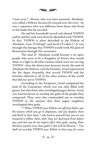 “cross over.” Abram, who was later renamed Abraham,
was called a Hebrew because he crossed over the river - he
was a sojourner who was different from those who lived
in the lands that he traveled.
He and his household served and obeyed YHWH
and he and his seed were directly identiﬁed with YHWH.
In fact, YHWH is often described as the Elohim of
Abraham, Isaac (Yitshaq)35
and Jacob (Ya’akov).36
It was
through this lineage that YHWH would work His plan of
Restoration through His covenants.
The seed of Abraham would become a set apart
people who were to be a Kingdom of Priests that would
shine as a light to all other nations which were not serving
YHWH - thus the distinction between Israel, the seed of
Abraham the Hebrew, and the Gentiles. Israel represented
the Set Apart Assembly that served YHWH and the
Gentiles referred to all of the other nations of the world
that did not serve YHWH.
According to the Scriptures, Israel conquered the
land of the Canaanites which was not only ﬁlled with
giants, but also those who worshipped pagan deities. Israel
was instructed not to worship the gods of the people they
conquered. They were also commanded not to worship
YHWH in the manner that their pagan neighbors
worshipped their gods.
“29
When YHWH your Elohim cuts off from before you
the nations which you go to dispossess, and you displace them
and dwell in their land, 30
take heed to yourself that you are not
ensnared to follow them, after they are destroyed from before
you, and that you do not inquire after their gods, saying, How
did these nations serve their gods? I also will do likewise. 31
You
shall not worship YHWH your Elohim in that way; for every
34
 