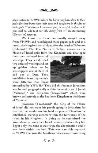 abomination to YHWH which He hates they have done to their
gods; for they burn even their sons and daughters in the ﬁre to
their gods. 32
Whatever I command you, be careful to observe it;
you shall not add to it nor take away from it.” Deuteronomy
(Devarim) 12:29-32.
We know that Israel continually strayed away
from YHWH and worshipped these pagan gods and as a
result,theKingdomwasdividedafterthedeathofSolomon
(Shlomo).37
The Ten Northern Tribes, known as the
House of Israel split from the Kingdom and developed
their own polluted form of
worship. They established
two cities of worship and set
up golden calves to be
worshipped: one at Beth El
and one at Dan. They
established feast days which
were different than those
prescribed by YHWH.38
They did this because Jerusalem
was located geographically within the territories of Judah
(Yahudah)39
and Benjamin (Benyamin)40
which were
known collectively as the Southern Kingdom or the House
of Yahudah
Jeroboam (Yaroboam)41
the King of the House
of Israel did not want his people going to Jerusalem for
fear that he would lose his hold on power. Therefore he
established worship centers within the territories of the
tribes in his Kingdom. In doing so he committed the
same abomination which Israel committed when they left
Egypt only this time it was twice the abomination and it
was done within the land. This was a terrible reproach
to YHWH because the Northern tribes were committing
35
 