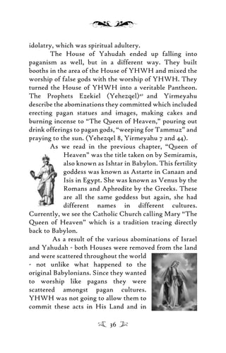 idolatry, which was spiritual adultery.
The House of Yahudah ended up falling into
paganism as well, but in a different way. They built
booths in the area of the House of YHWH and mixed the
worship of false gods with the worship of YHWH. They
turned the House of YHWH into a veritable Pantheon.
The Prophets Ezekiel (Yehezqel)42
and Yirmeyahu
describe the abominations they committed which included
erecting pagan statues and images, making cakes and
burning incense to “The Queen of Heaven,” pouring out
drink offerings to pagan gods, “weeping for Tammuz” and
praying to the sun. (Yehezqel 8, Yirmeyahu 7 and 44).
As we read in the previous chapter, “Queen of
Heaven” was the title taken on by Semiramis,
also known as Ishtar in Babylon. This fertility
goddess was known as Astarte in Canaan and
Isis in Egypt. She was known as Venus by the
Romans and Aphrodite by the Greeks. These
are all the same goddess but again, she had
different names in different cultures.
Currently, we see the Catholic Church calling Mary “The
Queen of Heaven” which is a tradition tracing directly
back to Babylon.
As a result of the various abominations of Israel
and Yahudah - both Houses were removed from the land
and were scattered throughout the world
- not unlike what happened to the
original Babylonians. Since they wanted
to worship like pagans they were
scattered amongst pagan cultures.
YHWH was not going to allow them to
commit these acts in His Land and in
36
 