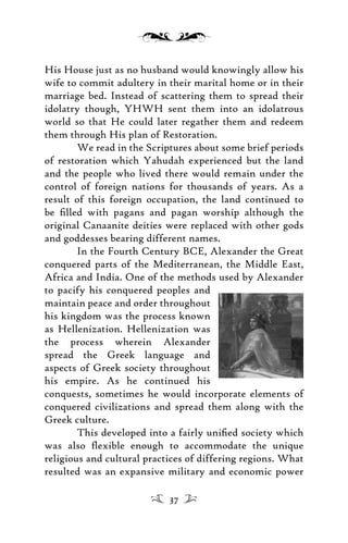 His House just as no husband would knowingly allow his
wife to commit adultery in their marital home or in their
marriage bed. Instead of scattering them to spread their
idolatry though, YHWH sent them into an idolatrous
world so that He could later regather them and redeem
them through His plan of Restoration.
We read in the Scriptures about some brief periods
of restoration which Yahudah experienced but the land
and the people who lived there would remain under the
control of foreign nations for thousands of years. As a
result of this foreign occupation, the land continued to
be ﬁlled with pagans and pagan worship although the
original Canaanite deities were replaced with other gods
and goddesses bearing different names.
In the Fourth Century BCE, Alexander the Great
conquered parts of the Mediterranean, the Middle East,
Africa and India. One of the methods used by Alexander
to pacify his conquered peoples and
maintain peace and order throughout
his kingdom was the process known
as Hellenization. Hellenization was
the process wherein Alexander
spread the Greek language and
aspects of Greek society throughout
his empire. As he continued his
conquests, sometimes he would incorporate elements of
conquered civilizations and spread them along with the
Greek culture.
This developed into a fairly uniﬁed society which
was also ﬂexible enough to accommodate the unique
religious and cultural practices of differing regions. What
resulted was an expansive military and economic power
37
 