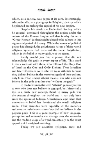 which, as a society, was pagan at its core. Interestingly,
Alexander died at a young age in Babylon, the city which
he planned on making the capital of his new empire.
Despite his death the Hellenized Society which
he created continued throughout the region under the
control of the Roman Empire and that is why the term
“Greco-Roman” is often used to describe the culture in this
region and period of history. While the source of political
power had changed, the polytheistic nature of these world
religious systems had remained the same. Polytheism,
which is the belief in many gods, was the norm.
Rarely would you ﬁnd a person that did not
acknowledge the gods in every aspect of life. This stood
in stark contrast with those who followed the Holy One
of Israel as the One and Only Elohim. Thus Israelites
and later Christians were referred to as Atheists because
they did not believe in the numerous gods of their culture,
only One. That is what atheist means - one who does not
believe in the gods or rather one “without the gods.”
In modern times, the term “atheist” generally refers
to one who does not believe in any god, but historically
this is a fairly new concept. Belief in many gods was
the custom throughout the world and it has only been
since the spread of Judaism, Christianity and Islam that
monotheistic belief has dominated the world religious
scene. Thus Israelites were typically in the minority
and seen as unbelievers since they did not believe in the
popular gods. This is a good example of how language,
perception and semantics can change over the centuries
and the modern usage of a word can actually be the exact
opposite of its original meaning.
Today we see countless religions, sects and
38
 