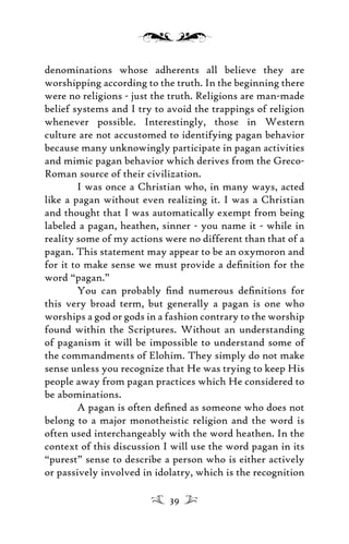 denominations whose adherents all believe they are
worshipping according to the truth. In the beginning there
were no religions - just the truth. Religions are man-made
belief systems and I try to avoid the trappings of religion
whenever possible. Interestingly, those in Western
culture are not accustomed to identifying pagan behavior
because many unknowingly participate in pagan activities
and mimic pagan behavior which derives from the Greco-
Roman source of their civilization.
I was once a Christian who, in many ways, acted
like a pagan without even realizing it. I was a Christian
and thought that I was automatically exempt from being
labeled a pagan, heathen, sinner - you name it - while in
reality some of my actions were no different than that of a
pagan. This statement may appear to be an oxymoron and
for it to make sense we must provide a deﬁnition for the
word “pagan.”
You can probably ﬁnd numerous deﬁnitions for
this very broad term, but generally a pagan is one who
worships a god or gods in a fashion contrary to the worship
found within the Scriptures. Without an understanding
of paganism it will be impossible to understand some of
the commandments of Elohim. They simply do not make
sense unless you recognize that He was trying to keep His
people away from pagan practices which He considered to
be abominations.
A pagan is often deﬁned as someone who does not
belong to a major monotheistic religion and the word is
often used interchangeably with the word heathen. In the
context of this discussion I will use the word pagan in its
“purest” sense to describe a person who is either actively
or passively involved in idolatry, which is the recognition
39
 