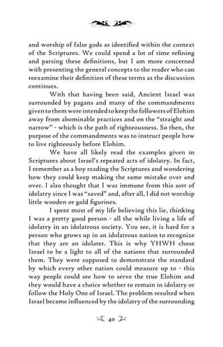 and worship of false gods as identiﬁed within the context
of the Scriptures. We could spend a lot of time reﬁning
and parsing these deﬁnitions, but I am more concerned
with presenting the general concepts to the reader who can
reexamine their deﬁnition of these terms as the discussion
continues.
With that having been said, Ancient Israel was
surrounded by pagans and many of the commandments
giventothemwereintendedtokeepthefollowersofElohim
away from abominable practices and on the “straight and
narrow” - which is the path of righteousness. So then, the
purpose of the commandments was to instruct people how
to live righteously before Elohim.
We have all likely read the examples given in
Scriptures about Israel’s repeated acts of idolatry. In fact,
I remember as a boy reading the Scriptures and wondering
how they could keep making the same mistake over and
over. I also thought that I was immune from this sort of
idolatry since I was “saved” and, after all, I did not worship
little wooden or gold ﬁgurines.
I spent most of my life believing this lie, thinking
I was a pretty good person - all the while living a life of
idolatry in an idolatrous society. You see, it is hard for a
person who grows up in an idolatrous nation to recognize
that they are an idolater. This is why YHWH chose
Israel to be a light to all of the nations that surrounded
them. They were supposed to demonstrate the standard
by which every other nation could measure up to - this
way people could see how to serve the true Elohim and
they would have a choice whether to remain in idolatry or
follow the Holy One of Israel. The problem resulted when
Israel became inﬂuenced by the idolatry of the surrounding
40
 