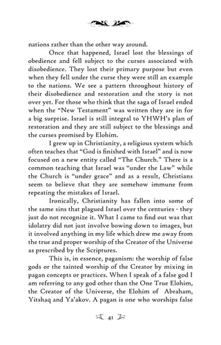 nations rather than the other way around.
Once that happened, Israel lost the blessings of
obedience and fell subject to the curses associated with
disobedience. They lost their primary purpose but even
when they fell under the curse they were still an example
to the nations. We see a pattern throughout history of
their disobedience and restoration and the story is not
over yet. For those who think that the saga of Israel ended
when the “New Testament” was written they are in for
a big surprise. Israel is still integral to YHWH’s plan of
restoration and they are still subject to the blessings and
the curses promised by Elohim.
I grew up in Christianity, a religious system which
often teaches that “God is ﬁnished with Israel” and is now
focused on a new entity called “The Church.” There is a
common teaching that Israel was “under the Law” while
the Church is “under grace” and as a result, Christians
seem to believe that they are somehow immune from
repeating the mistakes of Israel.
Ironically, Christianity has fallen into some of
the same sins that plagued Israel over the centuries - they
just do not recognize it. What I came to ﬁnd out was that
idolatry did not just involve bowing down to images, but
it involved anything in my life which drew me away from
the true and proper worship of the Creator of the Universe
as prescribed by the Scriptures.
This is, in essence, paganism: the worship of false
gods or the tainted worship of the Creator by mixing in
pagan concepts or practices. When I speak of a false god I
am referring to any god other than the One True Elohim,
the Creator of the Universe, the Elohim of Abraham,
Yitshaq and Ya’akov. A pagan is one who worships false
41
 