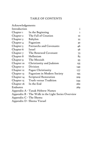 TABLE OF CONTENTS
Acknowledgements
Introduction i
Chapter 1 In the Beginning 1
Chapter 2 The Fall of Creation 10
Chapter 3 Babylon 22
Chapter 4 Paganism 30
Chapter 5 Patriarchs and Covenants 46
Chapter 6 Israel 56
Chapter 7 The Renewed Covenant 73
Chapter 8 Hellenism 83
Chapter 9 The Messiah 95
Chapter 10 Christianity and Judaism 135
Chapter 11 Division 149
Chapter 12 Pagan Christianity 177
Chapter 13 Paganism in Modern Society 195
Chapter 14 Scriptural Restoration 209
Chapter 15 Truth versus Tradition 244
Chapter 16 In the End 260
Endnotes 269
Appendix A - Tanak Hebrew Names
Appendix B - The Walk in the Light Series Overview
Appendix C - The Shema
Appendix D -Shema Yisrael
 
