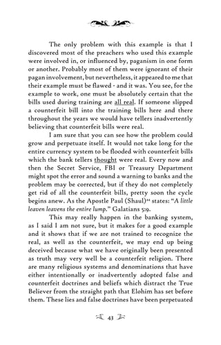 The only problem with this example is that I
discovered most of the preachers who used this example
were involved in, or inﬂuenced by, paganism in one form
or another. Probably most of them were ignorant of their
paganinvolvement,butnevertheless,itappearedtomethat
their example must be ﬂawed - and it was. You see, for the
example to work, one must be absolutely certain that the
bills used during training are all real. If someone slipped
a counterfeit bill into the training bills here and there
throughout the years we would have tellers inadvertently
believing that counterfeit bills were real.
I am sure that you can see how the problem could
grow and perpetuate itself. It would not take long for the
entire currency system to be ﬂooded with counterfeit bills
which the bank tellers thought were real. Every now and
then the Secret Service, FBI or Treasury Department
might spot the error and sound a warning to banks and the
problem may be corrected, but if they do not completely
get rid of all the counterfeit bills, pretty soon the cycle
begins anew. As the Apostle Paul (Shaul)44
states: “A little
leaven leavens the entire lump.” Galatians 5:9.
This may really happen in the banking system,
as I said I am not sure, but it makes for a good example
and it shows that if we are not trained to recognize the
real, as well as the counterfeit, we may end up being
deceived because what we have originally been presented
as truth may very well be a counterfeit religion. There
are many religious systems and denominations that have
either intentionally or inadvertently adopted false and
counterfeit doctrines and beliefs which distract the True
Believer from the straight path that Elohim has set before
them. These lies and false doctrines have been perpetuated
43
 