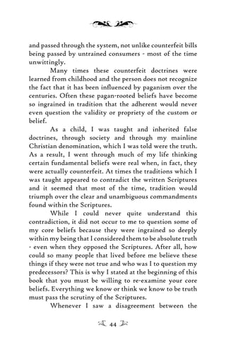 and passed through the system, not unlike counterfeit bills
being passed by untrained consumers - most of the time
unwittingly.
Many times these counterfeit doctrines were
learned from childhood and the person does not recognize
the fact that it has been inﬂuenced by paganism over the
centuries. Often these pagan-rooted beliefs have become
so ingrained in tradition that the adherent would never
even question the validity or propriety of the custom or
belief.
As a child, I was taught and inherited false
doctrines, through society and through my mainline
Christian denomination, which I was told were the truth.
As a result, I went through much of my life thinking
certain fundamental beliefs were real when, in fact, they
were actually counterfeit. At times the traditions which I
was taught appeared to contradict the written Scriptures
and it seemed that most of the time, tradition would
triumph over the clear and unambiguous commandments
found within the Scriptures.
While I could never quite understand this
contradiction, it did not occur to me to question some of
my core beliefs because they were ingrained so deeply
within my being that I considered them to be absolute truth
- even when they opposed the Scriptures. After all, how
could so many people that lived before me believe these
things if they were not true and who was I to question my
predecessors? This is why I stated at the beginning of this
book that you must be willing to re-examine your core
beliefs. Everything we know or think we know to be truth
must pass the scrutiny of the Scriptures.
Whenever I saw a disagreement between the
44
 