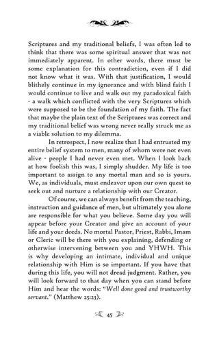 Scriptures and my traditional beliefs, I was often led to
think that there was some spiritual answer that was not
immediately apparent. In other words, there must be
some explanation for this contradiction, even if I did
not know what it was. With that justiﬁcation, I would
blithely continue in my ignorance and with blind faith I
would continue to live and walk out my paradoxical faith
- a walk which conﬂicted with the very Scriptures which
were supposed to be the foundation of my faith. The fact
that maybe the plain text of the Scriptures was correct and
my traditional belief was wrong never really struck me as
a viable solution to my dilemma.
In retrospect, I now realize that I had entrusted my
entire belief system to men, many of whom were not even
alive - people I had never even met. When I look back
at how foolish this was, I simply shudder. My life is too
important to assign to any mortal man and so is yours.
We, as individuals, must endeavor upon our own quest to
seek out and nurture a relationship with our Creator.
Of course, we can always beneﬁt from the teaching,
instruction and guidance of men, but ultimately you alone
are responsible for what you believe. Some day you will
appear before your Creator and give an account of your
life and your deeds. No mortal Pastor, Priest, Rabbi, Imam
or Cleric will be there with you explaining, defending or
otherwise intervening between you and YHWH. This
is why developing an intimate, individual and unique
relationship with Him is so important. If you have that
during this life, you will not dread judgment. Rather, you
will look forward to that day when you can stand before
Him and hear the words: “Well done good and trustworthy
servant.” (Matthew 25:23).
45
 