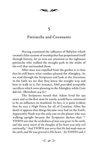 5
Patriarchs and Covenants
Having examined the inﬂuence of Babylon which
created a false system of worship that has perpetuated itself
through history, let us turn our attention to the righteous
patriarchs who walked the straight path in the midst of
the evil that surrounded them.
After man was expelled from the garden it is clear
that he still knew what conduct pleased the Almighty. As
we read through the Scriptures and look at the Ancestors
in the faith we see that they knew the straight way and
how to walk in it. For instance, Abel provided acceptable
sacriﬁces which were pleasing to the Almighty while Cain
did not. (Beresheet 4:4-5).45
The Scriptures record that Adam lived for 930
years and as the ﬁrst man he surely would have continued
to be an inﬂuence on mankind. In fact, it is quite evident
that he was a High Priest for all of Creation. After his
death it appears that things became very bad on the Earth.
Apparently Noah was the only one on the planet who was
walking upright because the Scriptures declare that: “5
YHWH saw that the wickedness of man was great in the earth,
and that every intent of the thoughts of his heart was only evil
continually. 6
And YHWH was sorry that He had made man on
the earth, and He was grieved in His heart. 7
So YHWH said, I
46
 