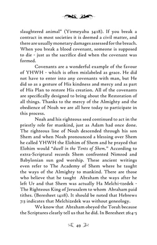 slaughtered animal” (Yirmeyahu 34:18). If you break a
contract in most societies it is deemed a civil matter, and
thereareusuallymonetarydamagesassessedforthebreach.
When you break a blood covenant, someone is supposed
to die - just as the sacriﬁce died when the covenant was
formed.
Covenants are a wonderful example of the favour
of YHWH - which is often mislabeled as grace. He did
not have to enter into any covenants with man, but He
did so as a gesture of His kindness and mercy and as part
of His Plan to restore His creation. All of the covenants
are speciﬁcally designed to bring about the Restoration of
all things. Thanks to the mercy of the Almighty and the
obedience of Noah we are all here today to participate in
this process.
Noah and his righteous seed continued to act in the
priestly role for mankind, just as Adam had once done.
The righteous line of Noah descended through his son
Shem and when Noah pronounced a blessing over Shem
he called YHWH the Elohim of Shem and he prayed that
Elohim would “dwell in the Tents of Shem.” According to
extra-Scriptural records Shem confronted Nimrod and
Babylonian sun god worship. These ancient writings
even refer to The Academy of Shem where he taught
the ways of the Almighty to mankind. There are those
who believe that he taught Abraham the ways after he
left Ur and that Shem was actually Ha Melchi-tzedek -
The Righteous King of Jerusalem to whom Abraham paid
tithes. (Beresheet 14:18). It should be noted that Hebrews
7:3 indicates that Melchizedek was without geneology.
We know that Abraham obeyed the Torah because
the Scriptures clearly tell us that he did. In Beresheet 26:4-5
49
 